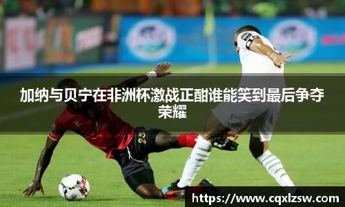 加纳与贝宁在非洲杯激战正酣谁能笑到最后争夺荣耀